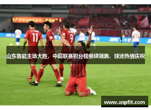 山东鲁能主场大胜，中超联赛积分榜继续领跑，球迷热情庆祝